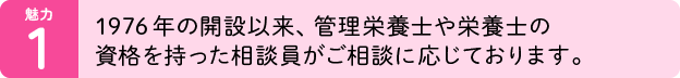 魅力01：1976年の開設以来、管理栄養士や栄養士の資格を持った相談員がご相談に応じております。
