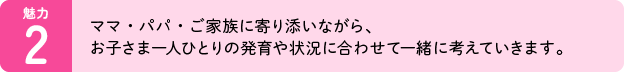 魅力02：ママ・パパ・ご家族に寄り添いながら、お子さま一人ひとりの発育や状況に合わせて一緒に考えていきます。