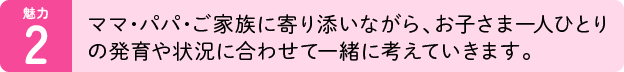 魅力02：ママ・パパ・ご家族に寄り添いながら、お子さま一人ひとりの発育や状況に合わせて一緒に考えていきます。