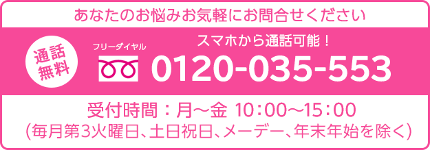 あなたのお悩みお気軽にお問い合わせください通話無料スマホから通話可能！フリーダイヤル0120-035-553受付時間：月～金 10：00～15：00（毎月第3火曜日、土日祝日、メーデー、年末年始を除く）