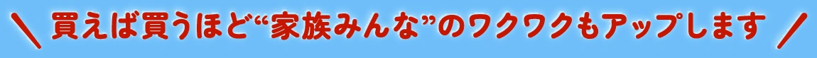 買えば買うほど“家族みんな”のワクワクもアップします