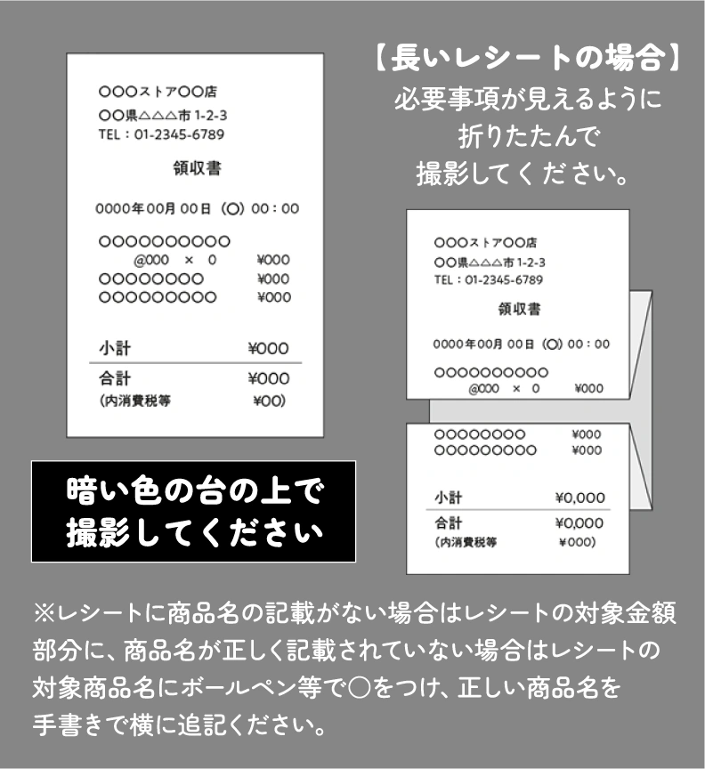 暗い色の台の上で撮影してください。【長いレシートの場合】必要事項が見えるように折りたたんで撮影してください。【レシートに商品名の記載がない場合】該当する金額の部分を◯で囲って撮影してください。