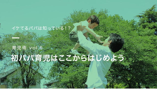 イケてるパパは知っている!? 育児術vol.6 初パパ育児は
ここからはじめよう