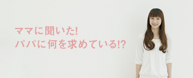 ママに聞いた！パパには何を求めてる！？