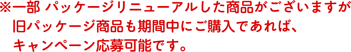 ※一部パッケージリニューアルした商品がございますが旧パッケージ商品も期間中にご購入であれば、キャンペーン応募可能です。
