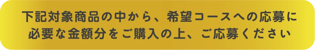 下記対象商品の中から、希望コースへの応募に必要な金額分をご購入の上、ご応募ください