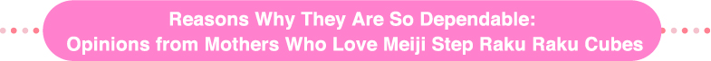 Reasons Why They Are So Dependable:
Opinions from Mothers Who Love Meiji Step Raku Raku Cubes