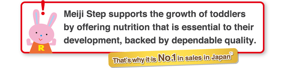 「Meiji Step supports the growth of toddlers
by offering nutrition that is essential to their
development, backed by dependable quality.
    That’s why it is No.1 in Sales in Japan*1