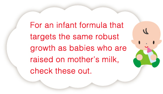 For an infant formula that targets the same robust growth as babies who are raised on mother’s milk, check these out.