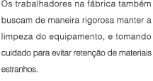 Os funcionarios na fabrica tambem buscam de maneira rigorosa manter a limpeza do equipamento, e tomando cuidado para evitar retencao de materiais estranhos.