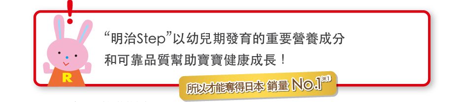 “明治Step”以幼兒期發育的重要營養成分
和可靠品質?助寶寶健康成長！
    所以才能奪得日本銷量No.1※1
