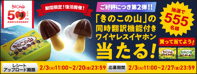 きのこの山50th ANNIVERSARY 期間限定！復活開催！ ご好評につき第２弾！！ 「きのこの山」の同時翻訳機能付きワイヤレスイヤホン当たる！ 抽選で555名様 買って当てよう！ レシートアップロード期限　2/3(火)11:00~2/20(金)23:59 応募期間　2/3(火)11:00~2/27(金)23:59