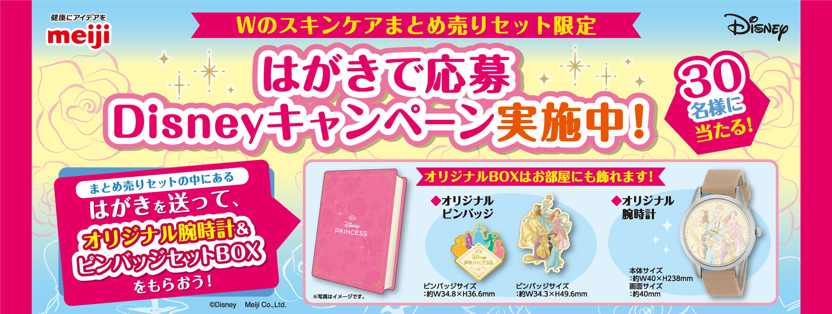健康にアイデアをmeiji Disney Wのスキンケアまとめ売りセット限定 はがきで応募Disneyキャンペーン実施中！ 30名様に当たる！ まとめ売りセットの中にあるはがきを送って、オリジナル腕時計＆ピンバッジセットBOXをもらおう！ オリジナルBOXはお部屋にも飾れます！ ※写真はイメージです。 ◆オリジナルピンバッジ ピンバッジサイズ：約W34.8×H36.6mm ピンバッジサイズ：約W34.3×H49.6mm ◆オリジナル腕時計 本体サイズ：約40×H238mm 画面サイズ：約40mm ©Disney Meiji Co.,Ltd. 