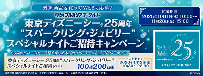 対象商品を買ってWEBで応募！ 明治ブルガリアヨーグルト 東京ディズニーシーⓇ25周年“スパークリング・ジュビリー”スペシャルナイトご招待キャンペーン 応募期間 2025年10月1日（水）10:00～11月28日（金）15:00 25周年のパークを一足早く楽しめるプライベート・イブニング・パーティー 東京ディズニーシーⓇ25周年“スパークリング・ジュビリー”スペシャルナイトご招待（ペア）100組200名様 ご招待日 2026年4月12日（日）19:30～22:30 株式会社 明治は東京ディズニーランドⓇ/東京ディズニーシーⓇのオフィシャルスポンサーです。
