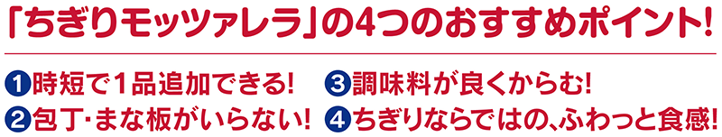 「ちぎりモッツァレラ」の4つのおすすめポイント！①時短で1品追加できる！②包丁・まな板がいらない！③調味料が良くからむ！④ちぎりならではの、ふわっと食感！