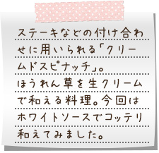 ステーキなどの付け合わせに用いられる「クリームドスピナッチ」。ほうれん草を生クリームで和える料理。今回はホワイトソースでコッテリ和えてみました。