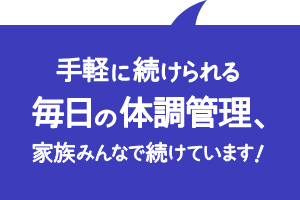 手軽に続けられる毎日の体調管理、家族みんなで続けています！