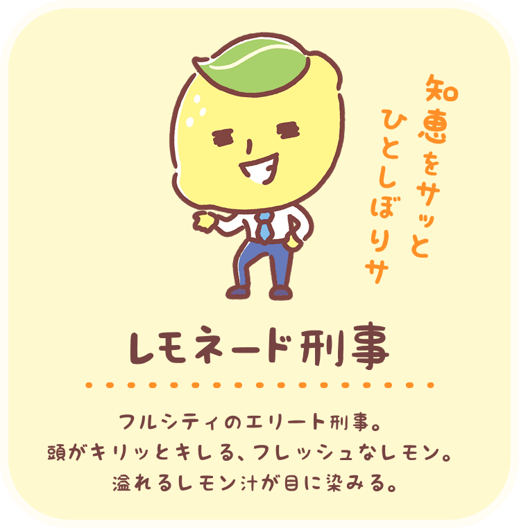 レモネード刑事：フルシティのエリート刑事。頭がキリッとキレる、フレッシュなレモン。溢れるレモン汁が目に染みる。