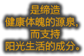 是缔造 健康体魄的源泉，而支持 阳光生活的成分。