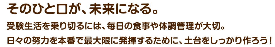 〜そのひと口が、未来になる。〜受験生活を乗り切るには​、毎日の食事や体調管理が大切。日々の努力を本番で最大限に発揮するために、土台をしっかり作ろう！