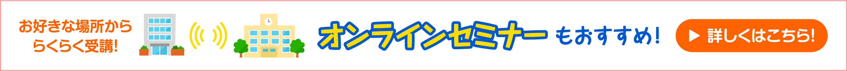 お好きな場所かららくらく受講！ オンラインセミナーがおすすめ！ 詳しくはこちら！