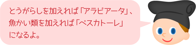 とうがらしを加えれば「アラビアータ」、魚かい類を加えれば「ペスカトーレ」になるよ。