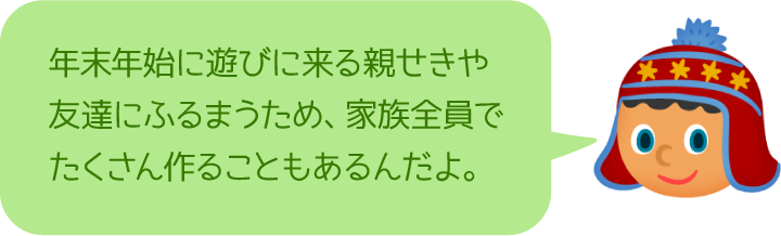 年末年始に遊びに来る親せきや友達にふるまうため、家族全員でたくさん作ることもあるんだよ。