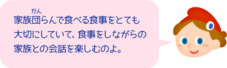 家族団らんで食べる食事をとても大切にしていて、食事をしながらの家族との会話を楽しむのよ。