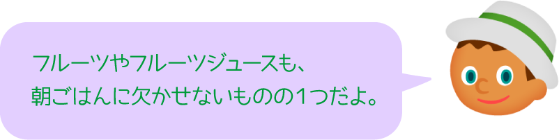 フルーツやフルーツジュースも、朝ごはんに欠かせないものの１つだよ。