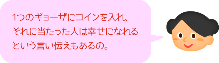 1つのギョーザにコインを入れ、それに当たった人は幸せになれるという言い伝えもあるの。