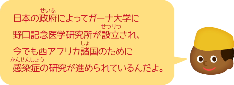 日本の政府によってガーナ大学に野口記念医学研究所が設立され、今でも西アフリカ諸国のために感染症の研究が進められているんだよ。