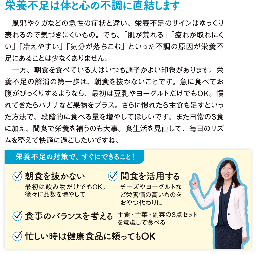 栄養不足は体と心の不調に直結します風邪やケガなどの急性の症状と違い、栄養不足のサインはゆっくり表れるので気づきにくいもの。でも、「肌が荒れる」「疲れが取れにくい」「冷えやすい」「気分が落ちこむ」といった不調の原因が栄養不足にあることは少なくありません。 一方、朝食を食べている人はいつも調子がよい印象があります。栄養不足の解消の第一歩は、朝食を抜かないことです。急に食べてお腹がびっくりするようなら、最初は豆乳やヨーグルトだけでもOK。慣れてきたらバナナなど果物をプラス。さらに慣れたら主食も足すといった方法で、段階的に食べる量を増やしてほしいです。また日常の3食に加え、間食で栄養を補うのも大事。食生活を見直して、毎日のリズムを整えて快適に過ごしたいですね。栄養不足の対策で、すぐにできること！ 朝食を抜かない 最初は飲み物だけでもOK. 徐々に品数を増やして 間食を活用する チーズやヨーグルトなど栄養価の高いものをおやつ代わりに 食事のバランスを考える 主食・主菜・副菜の3点セットを意識してたべる 忙しい時は健康食品に頼ってもOK