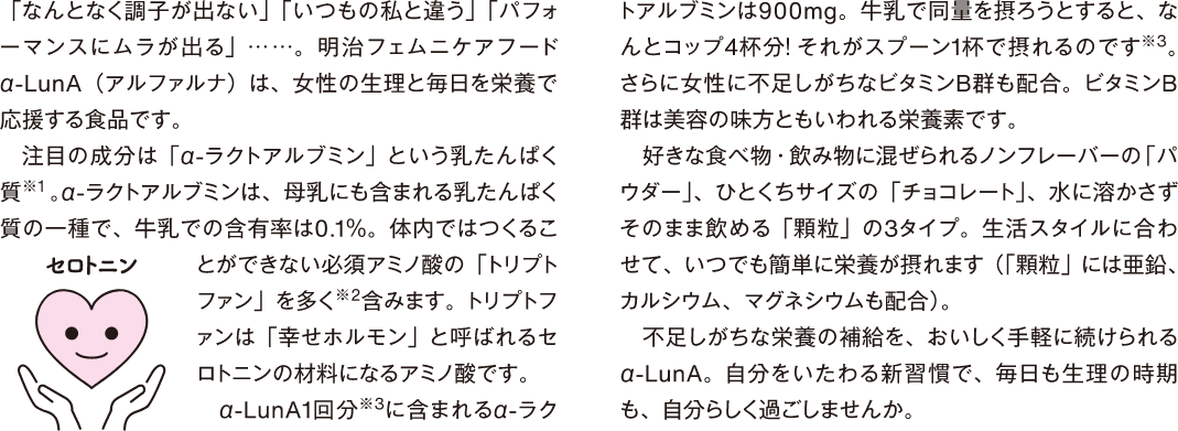 「なんとなく調子が出ない」「いつもの私と違う」「パフォーマンスにムラが出る」...…。明治フェムニケアフード α-LUnA （アルファルナ）は、女性の生理と毎日を栄養で応援する食品です。 注目の成分は「αーラクトアルブミン」という乳たんぱく質※1。αーラクトアルブミンは、母乳にも含まれる乳たんぱく質の一種で、牛乳での含有率は0.1%。体内ではつくることができない必須アミノ酸の「トリプトファン」を多く※2含みます。トリプトファンは「幸せホルモン」と呼ばれるセロトニンの材料になるアミノ酸です。 α-LunA1回分※3に含まれるαーラクトアルブミンは900mg。牛乳で同量を摂ろうとすると、なんとコップ4杯分！それがスプーン1杯で摂れるのです※3。 さらに女性に不足しがちなビタミンB群も配合。ビタミンB 群は美容の味方ともいわれる栄養素です。好きな食べ物・飲み物に混ぜられるノンフレーバーの「パウダー」、ひとくちサイズの「チョコレート」、水に溶かさずそのまま飲める「顆粒」の3タイプ。生活スタイルに合わせて、いつでも簡単に栄養が摂れます（「顆粒」には亜鉛、カルシウム、マグネシウムも配合）。 不足しがちな栄養の補給を、おいしく手軽に続けられるα-LunA。自分をいたわる新習慣で、毎日も生理の時期も、自分らしく過ごしませんか。 