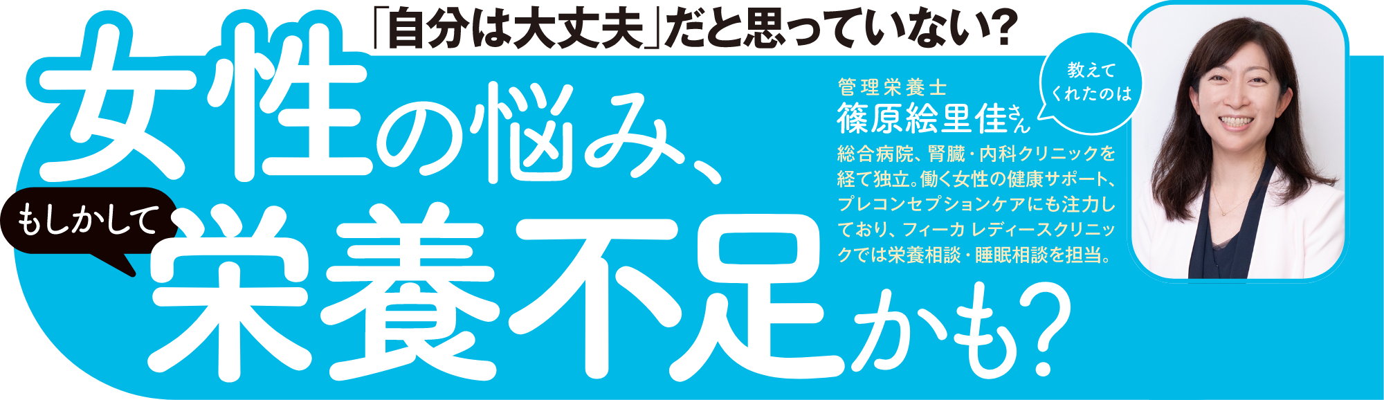 「自分は大丈夫」だと思っていない？女性の悩み、（もしかして）栄養不足かも？教えてくれえたのは管理栄養士 篠原恵里佳さん総合病院、腎臓・内科クリニックを経て独立。働く女性の健康サポート、プレコンセプションケアにも注力しており、フィーカ レディースクリニックでは栄養相談・睡眠相談を担当。
