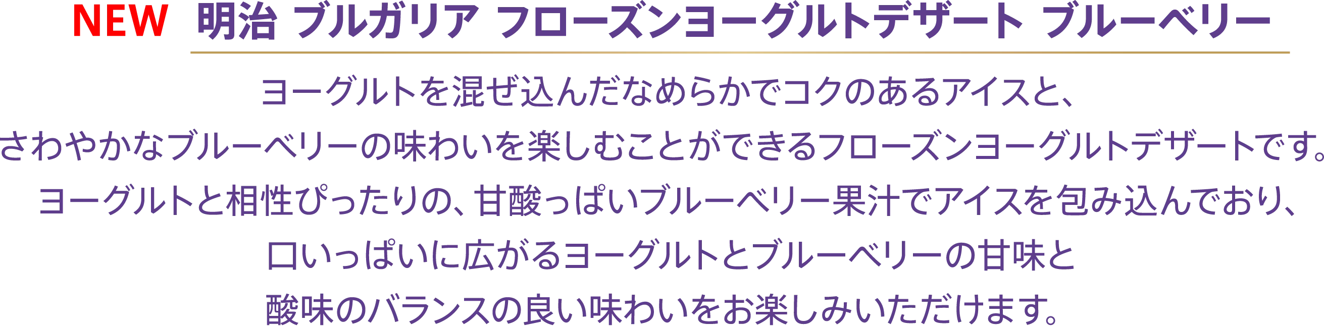 〈NEW 明治 ブルガリア フローズンヨーグルトデザート ブルーベリー〉ヨーグルトを混ぜ込んだなめらかでコクのあるアイスと、さわやかなブルーベリーの味わいを楽しむことができるフローズンヨーグルトデザートです。ヨーグルトと相性ぴったりの、甘酸っぱいブルーベリー果汁でアイスを包み込んでおり、口いっぱいに広がるヨーグルトとブルーベリーの甘味と酸味のバランスの良い味わいをお楽しみいただけます。