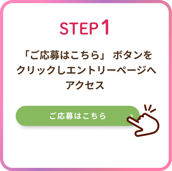 ステップ1 ご応募はこちらのボタンをクリックし、エントリーページへアクセスしましょう。