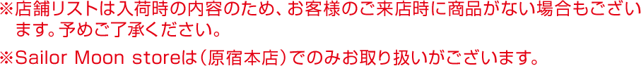 ※店舗リストは入荷時の内容のため、お客様のご来店時に商品がない場合もございます。予めご了承ください。※Sailor Moon storeは（原宿本店）でのみお取り扱いがございます。
