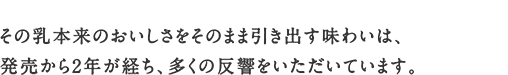 その乳本来のおいしさをそのまま引き出す味わいは、発売から2年が経ち、多くの反響をいただいています。