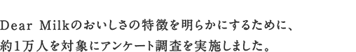 Dear Milk のおいしさの特徴を明らかにするために、約1万人を対象にアンケート調査を実施しました。