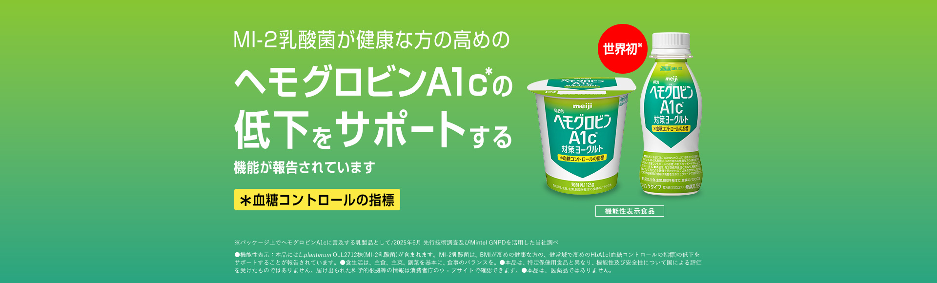 世界初※ MI-2乳酸菌が健康な方の高めのヘモグロビンA1c*の低下をサポートする機能が報告されています *血糖コントロールの指標 機能性表示食品 ※パッケージ上でヘモグロビンA1cに言及する乳製品として/2025年6月 先行技術調査及びMintel GNPDを活用した当社調べ ●機能性表示：本品にはL.plantarum OLL2712株(MI-2乳酸菌)が含まれます。MI-2乳酸菌は、BMIが高めの健康な方の、健常域で高めのHbA1c(血糖コントロールの指標)の低下をサポートすることが報告されています。●食生活は、主食、主菜、副菜を基本に、食事のバランスを。●本品は、特定保健用食品と異なり、機能性及び安全性について国による評価を受けたものではありません。届け出られた科学的根拠等の情報は消費者庁のウェブサイトで確認できます。●本品は、医薬品ではありません。