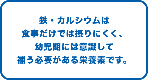 鉄・カルシウムは食事だけでは摂りにくく、幼児期には意識して補う必要がある栄養素です。