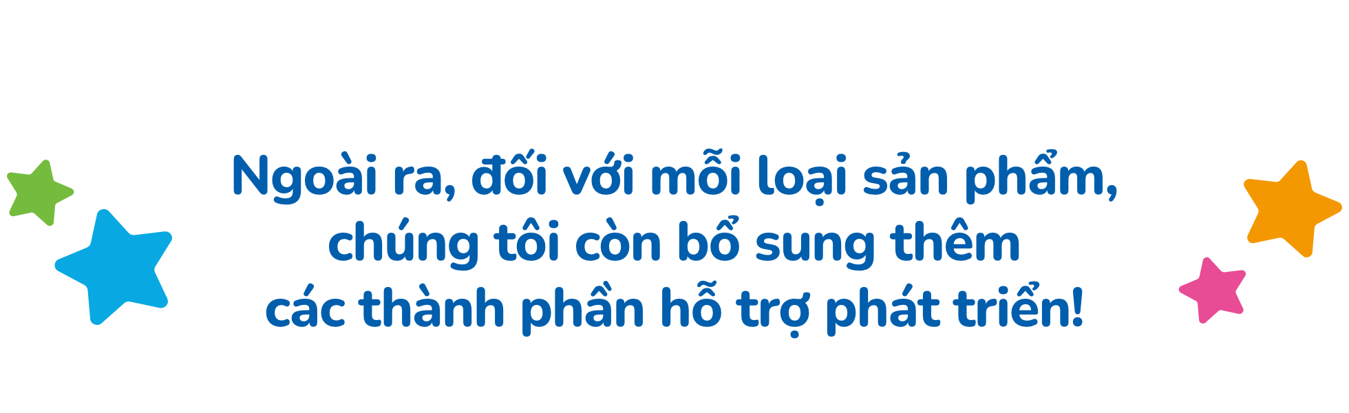 Ngoài ra, đối với mỗi loại sản phẩm, chúng tôi còn bổ sung thêm các thành phần hỗ trợ phát triển!