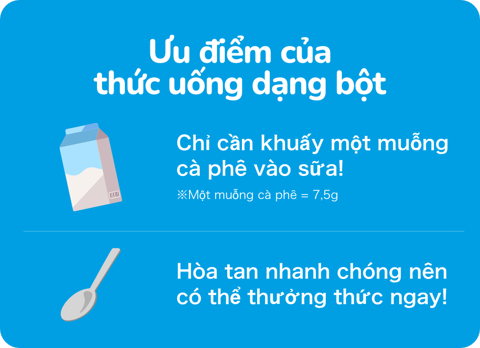 Ưu điểm của thức uống dạng bột Chỉ cần khuấy một muỗng cà phê vào sữa! ※Một muỗng cà phê = 7,5g Hòa tan nhanh chóng nên có thể thưởng thức ngay!