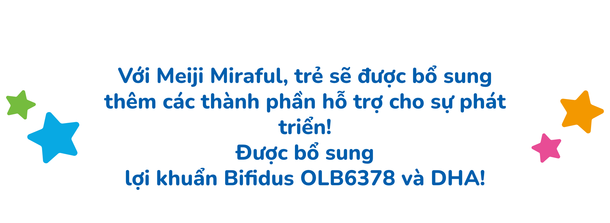 Với Meiji Miraful, trẻ sẽ được bổ sung thêm các thành phần hỗ trợ cho sự phát triển! Được bổ sung lợi khuẩn Bifidus OLB6378 và DHA!