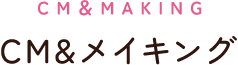 CM＆MAKING： CM＆メイキング