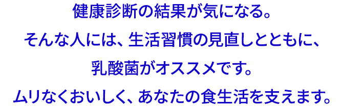 健康診断の結果が気になる。そんな人には、生活習慣の見直しとともに、乳酸菌がオススメです。ムリなくおいしく、あなたの食生活を支えます。