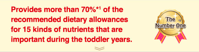 Provides more than 70%*1 of the
recommended dietary allowances
for 15 kinds of nutrients that are
important during the toddler years.