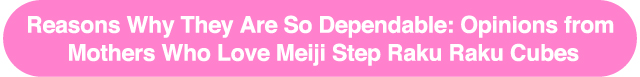 Reasons Why They Are So Dependable: Opinions from
Mothers Who Love Meiji Step Raku Raku Cubes