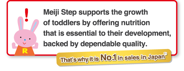 Meiji Step supports the growth
of toddlers by offering nutrition
that is essential to their development,
backed by dependable quality. That’s why it is No.1 in Sales in Japan*1