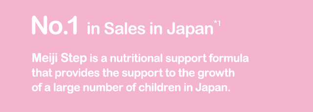 No.1 in Sales in Japan*1 Meiji Step is a nutritional support formula that provides the support to the growth of a large number of children in Japan.